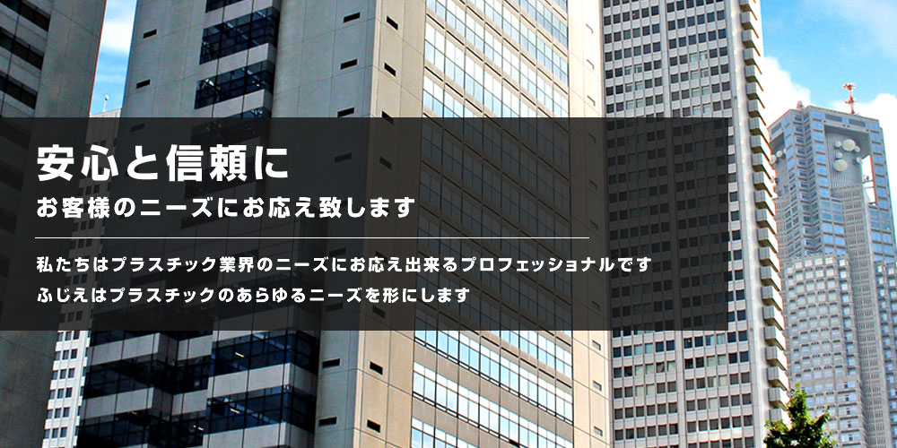 安心と信頼にお客様のニーズにお応えします。私たちはプラスチック業界のニーズにお応え出来るプロフェッショナルです。ふじえはプラスチックのあらゆるニーズを形にします。